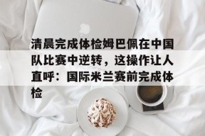 开云网址 -关于清晨完成体检姆巴佩在中国队比赛中逆转，这操作让人直呼：国际米兰赛前完成体检的信息