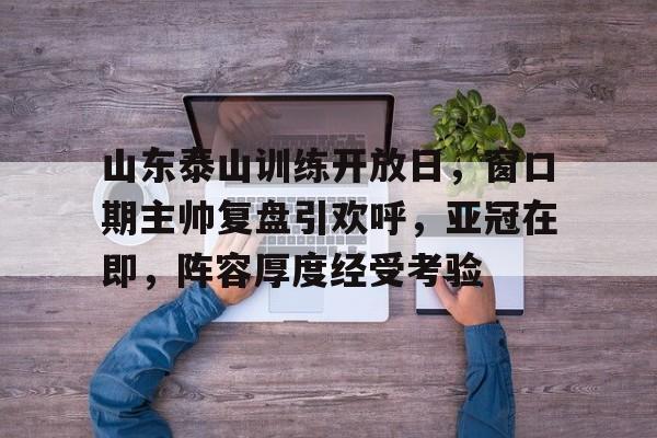 山东泰山训练开放日，窗口期主帅复盘引欢呼，亚冠在即，阵容厚度经受考验的简单介绍